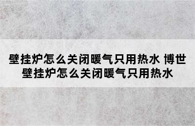 壁挂炉怎么关闭暖气只用热水 博世壁挂炉怎么关闭暖气只用热水